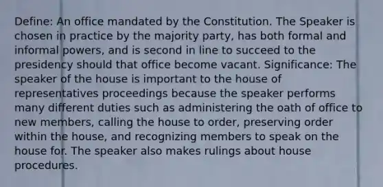 Define: An office mandated by the Constitution. The Speaker is chosen in practice by the majority party, has both formal and informal powers, and is second in line to succeed to the presidency should that office become vacant. Significance: The speaker of the house is important to the house of representatives proceedings because the speaker performs many different duties such as administering the oath of office to new members, calling the house to order, preserving order within the house, and recognizing members to speak on the house for. The speaker also makes rulings about house procedures.