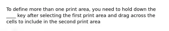 To define <a href='https://www.questionai.com/knowledge/keWHlEPx42-more-than' class='anchor-knowledge'>more than</a> one print area, you need to hold down the ____ key after selecting the first print area and drag across the cells to include in the second print area