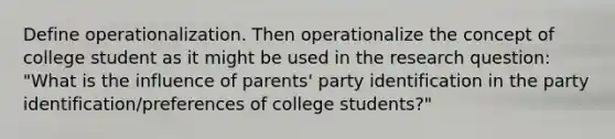 Define operationalization. Then operationalize the concept of college student as it might be used in the research question: "What is the influence of parents' party identification in the party identification/preferences of college students?"