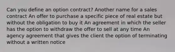 Can you define an option contract? Another name for a sales contract An offer to purchase a specific piece of real estate but without the obligation to buy it An agreement in which the seller has the option to withdraw the offer to sell at any time An agency agreement that gives the client the option of terminating without a written notice