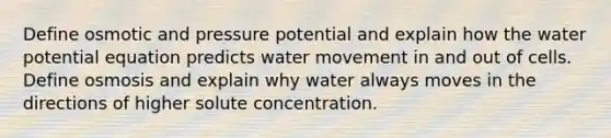 Define osmotic and pressure potential and explain how the water potential equation predicts water movement in and out of cells. Define osmosis and explain why water always moves in the directions of higher solute concentration.