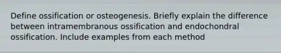 Define ossification or osteogenesis. Briefly explain the difference between intramembranous ossification and endochondral ossification. Include examples from each method