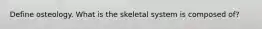 Define osteology. What is the skeletal system is composed of?