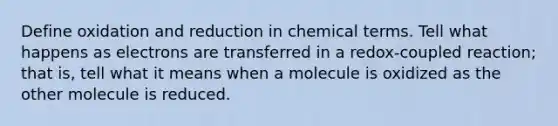 Define oxidation and reduction in chemical terms. Tell what happens as electrons are transferred in a redox-coupled reaction; that is, tell what it means when a molecule is oxidized as the other molecule is reduced.