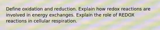 Define oxidation and reduction. Explain how redox reactions are involved in energy exchanges. Explain the role of REDOX reactions in cellular respiration.