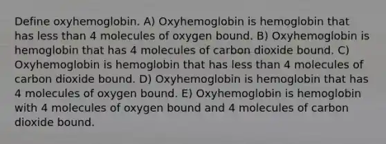 Define oxyhemoglobin. A) Oxyhemoglobin is hemoglobin that has <a href='https://www.questionai.com/knowledge/k7BtlYpAMX-less-than' class='anchor-knowledge'>less than</a> 4 molecules of oxygen bound. B) Oxyhemoglobin is hemoglobin that has 4 molecules of carbon dioxide bound. C) Oxyhemoglobin is hemoglobin that has less than 4 molecules of carbon dioxide bound. D) Oxyhemoglobin is hemoglobin that has 4 molecules of oxygen bound. E) Oxyhemoglobin is hemoglobin with 4 molecules of oxygen bound and 4 molecules of carbon dioxide bound.