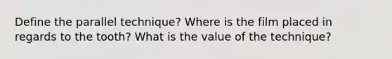 Define the parallel technique? Where is the film placed in regards to the tooth? What is the value of the technique?