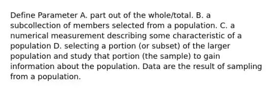 Define Parameter A. part out of the whole/total. B. a subcollection of members selected from a population. C. a numerical measurement describing some characteristic of a population D. selecting a portion (or subset) of the larger population and study that portion (the sample) to gain information about the population. Data are the result of sampling from a population.