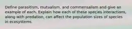 Define parasitism, mutualism, and commensalism and give an example of each. Explain how each of these species interactions, along with predation, can affect the population sizes of species in ecosystems.