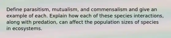 Define parasitism, mutualism, and commensalism and give an example of each. Explain how each of these species interactions, along with predation, can affect the population sizes of species in ecosystems.