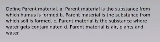 Define Parent material. a. Parent material is the substance from which humus is formed b. Parent material is the substance from which soil is formed. c. Parent material is the substance where water gets contaminated d. Parent material is air, plants and water