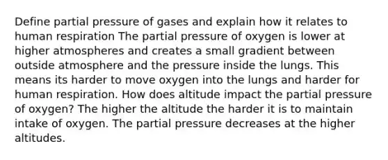 Define partial pressure of gases and explain how it relates to human respiration The partial pressure of oxygen is lower at higher atmospheres and creates a small gradient between outside atmosphere and the pressure inside the lungs. This means its harder to move oxygen into the lungs and harder for human respiration. How does altitude impact the partial pressure of oxygen? The higher the altitude the harder it is to maintain intake of oxygen. The partial pressure decreases at the higher altitudes.