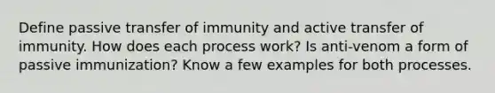 Define passive transfer of immunity and active transfer of immunity. How does each process work? Is anti-venom a form of passive immunization? Know a few examples for both processes.