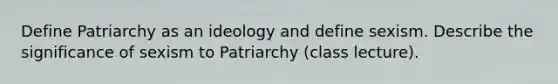 Define Patriarchy as an ideology and define sexism. Describe the significance of sexism to Patriarchy (class lecture).