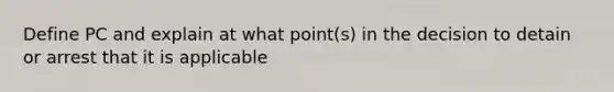 Define PC and explain at what point(s) in the decision to detain or arrest that it is applicable