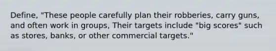 Define, "These people carefully plan their robberies, carry guns, and often work in groups, Their targets include "big scores" such as stores, banks, or other commercial targets."