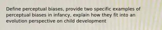 Define perceptual biases, provide two specific examples of perceptual biases in infancy, explain how they fit into an evolution perspective on child development