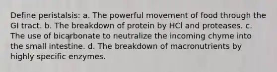 Define peristalsis: a. The powerful movement of food through the GI tract. b. The breakdown of protein by HCl and proteases. c. The use of bicarbonate to neutralize the incoming chyme into the small intestine. d. The breakdown of macronutrients by highly specific enzymes.