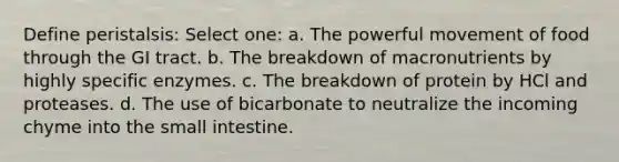 Define peristalsis: Select one: a. The powerful movement of food through the GI tract. b. The breakdown of macronutrients by highly specific enzymes. c. The breakdown of protein by HCl and proteases. d. The use of bicarbonate to neutralize the incoming chyme into the small intestine.