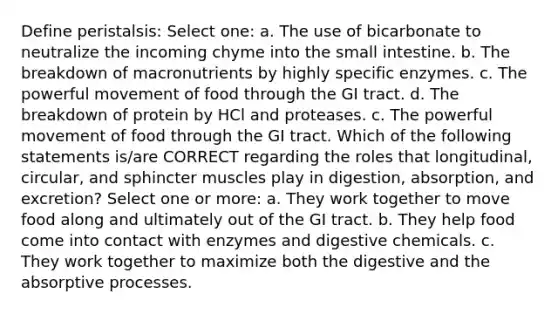 Define peristalsis: Select one: a. The use of bicarbonate to neutralize the incoming chyme into the small intestine. b. The breakdown of macronutrients by highly specific enzymes. c. The powerful movement of food through the GI tract. d. The breakdown of protein by HCl and proteases. c. The powerful movement of food through the GI tract. Which of the following statements is/are CORRECT regarding the roles that longitudinal, circular, and sphincter muscles play in digestion, absorption, and excretion? Select one or more: a. They work together to move food along and ultimately out of the GI tract. b. They help food come into contact with enzymes and digestive chemicals. c. They work together to maximize both the digestive and the absorptive processes.