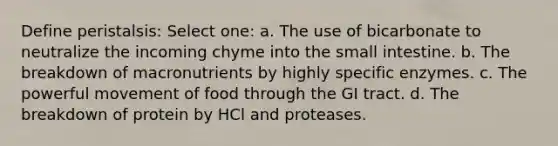 Define peristalsis: Select one: a. The use of bicarbonate to neutralize the incoming chyme into the small intestine. b. The breakdown of macronutrients by highly specific enzymes. c. The powerful movement of food through the GI tract. d. The breakdown of protein by HCl and proteases.