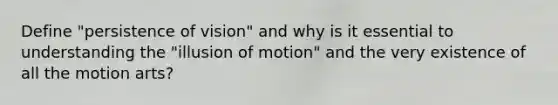 Define "persistence of vision" and why is it essential to understanding the "illusion of motion" and the very existence of all the motion arts?