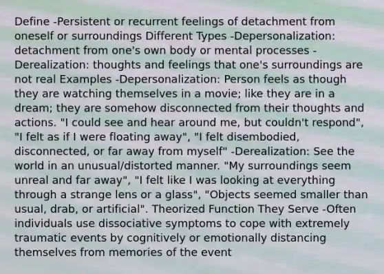 Define -Persistent or recurrent feelings of detachment from oneself or surroundings Different Types -Depersonalization: detachment from one's own body or mental processes -Derealization: thoughts and feelings that one's surroundings are not real Examples -Depersonalization: Person feels as though they are watching themselves in a movie; like they are in a dream; they are somehow disconnected from their thoughts and actions. "I could see and hear around me, but couldn't respond", "I felt as if I were floating away", "I felt disembodied, disconnected, or far away from myself" -Derealization: See the world in an unusual/distorted manner. "My surroundings seem unreal and far away", "I felt like I was looking at everything through a strange lens or a glass", "Objects seemed smaller than usual, drab, or artificial". Theorized Function They Serve -Often individuals use dissociative symptoms to cope with extremely traumatic events by cognitively or emotionally distancing themselves from memories of the event