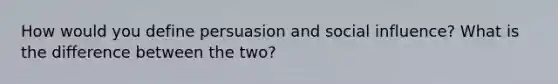 How would you define persuasion and social influence? What is the difference between the two?