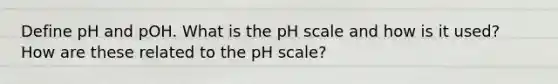 Define pH and pOH. What is the pH scale and how is it used? How are these related to the pH scale?