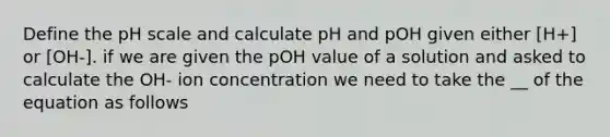 Define the pH scale and calculate pH and pOH given either [H+] or [OH-]. if we are given the pOH value of a solution and asked to calculate the OH- ion concentration we need to take the __ of the equation as follows