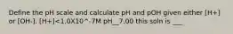 Define the pH scale and calculate pH and pOH given either [H+] or [OH-]. [H+]<1.0X10^-7M pH__7.00 this soln is ___