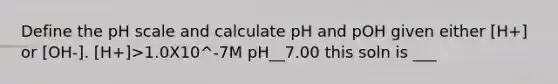 Define <a href='https://www.questionai.com/knowledge/k8xXx430Zt-the-ph-scale' class='anchor-knowledge'>the ph scale</a> and calculate pH and pOH given either [H+] or [OH-]. [H+]>1.0X10^-7M pH__7.00 this soln is ___