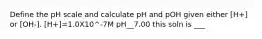 Define the pH scale and calculate pH and pOH given either [H+] or [OH-]. [H+]=1.0X10^-7M pH__7.00 this soln is ___