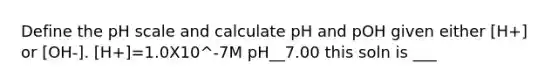 Define <a href='https://www.questionai.com/knowledge/k8xXx430Zt-the-ph-scale' class='anchor-knowledge'>the ph scale</a> and calculate pH and pOH given either [H+] or [OH-]. [H+]=1.0X10^-7M pH__7.00 this soln is ___