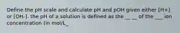 Define the pH scale and calculate pH and pOH given either [H+] or [OH-]. the pH of a solution is defined as the __ __ of the ___ ion concentration (in mol/L_