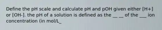 Define <a href='https://www.questionai.com/knowledge/k8xXx430Zt-the-ph-scale' class='anchor-knowledge'>the ph scale</a> and calculate pH and pOH given either [H+] or [OH-]. the pH of a solution is defined as the __ __ of the ___ ion concentration (in mol/L_