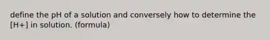 define the pH of a solution and conversely how to determine the [H+] in solution. (formula)