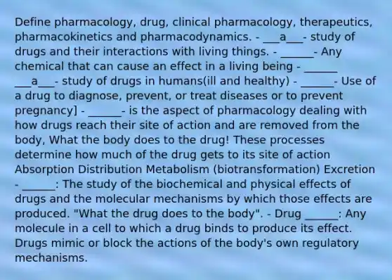 Define pharmacology, drug, clinical pharmacology, therapeutics, pharmacokinetics and pharmacodynamics. - ___a___- study of drugs and their interactions with living things. - ______- Any chemical that can cause an effect in a living being - ______ ___a___- study of drugs in humans(ill and healthy) - ______- Use of a drug to diagnose, prevent, or treat diseases or to prevent pregnancy] - ______- is the aspect of pharmacology dealing with how drugs reach their site of action and are removed from the body, What the body does to the drug! These processes determine how much of the drug gets to its site of action Absorption Distribution Metabolism (biotransformation) Excretion - ______: The study of the biochemical and physical effects of drugs and the molecular mechanisms by which those effects are produced. "What the drug does to the body". - Drug ______: Any molecule in a cell to which a drug binds to produce its effect. Drugs mimic or block the actions of the body's own regulatory mechanisms.