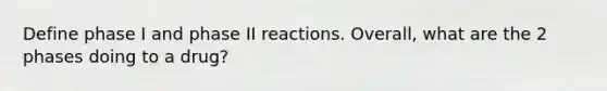 Define phase I and phase II reactions. Overall, what are the 2 phases doing to a drug?