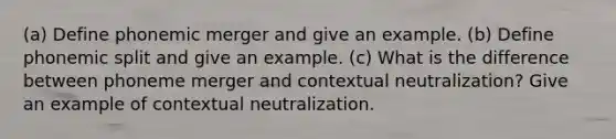 (a) Define phonemic merger and give an example. (b) Define phonemic split and give an example. (c) What is the difference between phoneme merger and contextual neutralization? Give an example of contextual neutralization.