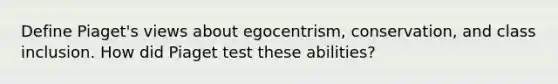 Define Piaget's views about egocentrism, conservation, and class inclusion. How did Piaget test these abilities?