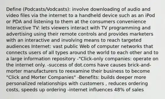 Define (Podcasts/Vodcasts): involve downloading of audio and video files via the internet to a handheld device such as an iPod or PDA and listening to them at the consumers convenience Interactive TV: lets viewers interact with TV programming and advertising using their remote controls and provides marketers with an interactive and involving means to reach targeted audiences Internet: vast public Web of computer networks that connects users of all types around the world to each other and to a large information repository -"Click-only companies: operate on the internet only. -success of dot.coms have causes brick-and-morter manufacturers to reexamine their business to become "Click and Morter Companies" -Benefits: builds deeper more personalized relationships with customers , reduces ordering costs, speeds up ordering -internet influences 48% of sales