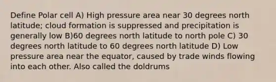 Define Polar cell A) High pressure area near 30 degrees north latitude; cloud formation is suppressed and precipitation is generally low B)60 degrees north latitude to north pole C) 30 degrees north latitude to 60 degrees north latitude D) Low pressure area near the equator, caused by trade winds flowing into each other. Also called the doldrums