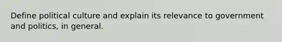 Define political culture and explain its relevance to government and politics, in general.