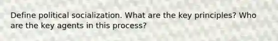 Define political socialization. What are the key principles? Who are the key agents in this process?