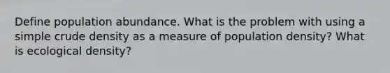 Define population abundance. What is the problem with using a simple crude density as a measure of population density? What is ecological density?