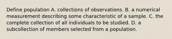 Define population A. collections of observations. B. a numerical measurement describing some characteristic of a sample. C. the complete collection of all individuals to be studied. D. a subcollection of members selected from a population.