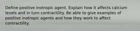 Define positive inotropic agent. Explain how it affects calcium levels and in turn contractility. Be able to give examples of positive inotropic agents and how they work to affect contractility.