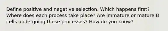 Define positive and negative selection. Which happens first? Where does each process take place? Are immature or mature B cells undergoing these processes? How do you know?