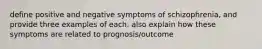 define positive and negative symptoms of schizophrenia, and provide three examples of each. also explain how these symptoms are related to prognosis/outcome